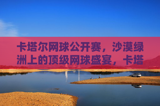 卡塔尔网球公开赛,沙漠绿洲上的顶级网球盛宴,卡塔尔公开赛,沙漠绿洲上的顶级网球盛宴