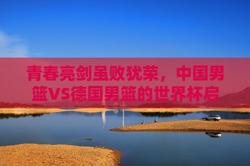 青春亮剑虽败犹荣，中国男篮VS德国男篮的世界杯启示录，中国男篮VS德国男篮，青春亮剑虽败犹荣的世界杯启示录