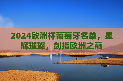 2024欧洲杯葡萄牙名单,星辉璀璨,剑指欧洲之巅