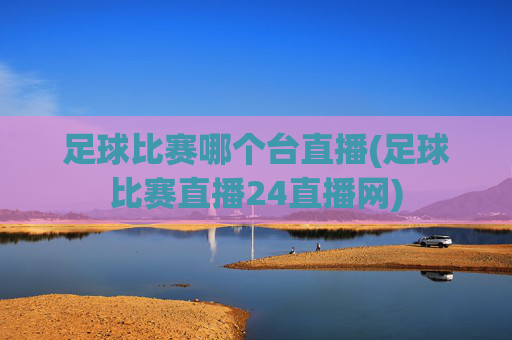 足球比赛哪个台直播(足球比赛直播24直播网)