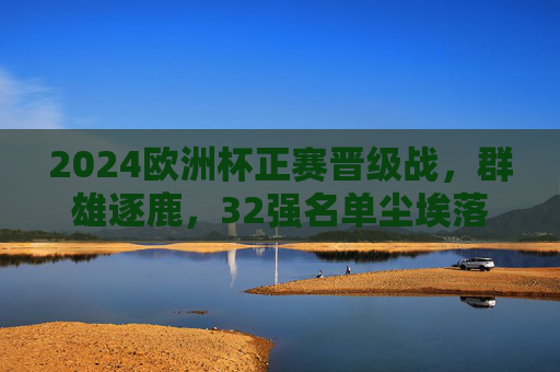 2024欧洲杯正赛晋级战，群雄逐鹿，32强名单尘埃落定，2024欧洲杯晋级战，32强名单尘埃落定