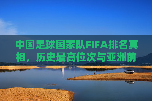 中国足球国家队FIFA排名真相，历史最高位次与亚洲前十征程，中国足球国家队FIFA排名，历史最高位次真相与亚洲前十征程