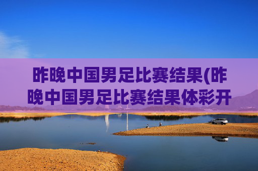 昨晚中国男足比赛结果(昨晚中国男足比赛结果体彩开奖)
