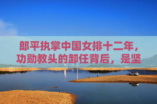 郎平执掌中国女排十二年,功勋教头的卸任背后,是坚守与传承的抉择,郎平执掌中国女排十二载,坚守与传承的抉择