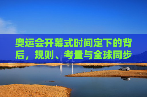 奥运会开幕式时间定下的背后,规则、考量与全球同步的奥秘,奥运会开幕式时间,规则、考量与全球同步的奥秘