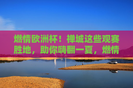 燃情欧洲杯!禅城这些观赛胜地,助你嗨翻一夏,燃情欧洲杯!禅城观赛胜地嗨翻一夏