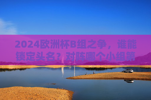 2024欧洲杯B组之争，谁能锁定头名？对阵哪个小组第二？2024欧洲杯B组头名之争，谁能锁定？对阵哪个小组第二？