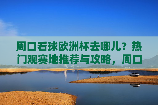 周口看球欧洲杯去哪儿？热门观赛地推荐与攻略，周口欧洲杯观赛地推荐与攻略