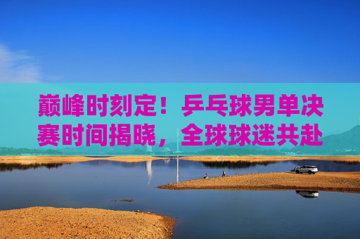 巅峰时刻定!乒乓球男单决赛时间揭晓,全球球迷共赴热血之约