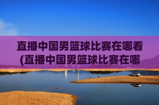 直播中国男篮球比赛在哪看(直播中国男篮球比赛在哪看回放)