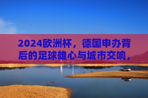 2024欧洲杯,德国申办背后的足球雄心与城市交响,2024欧洲杯申办,德国足球雄心与城市交响