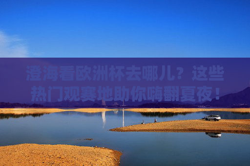 澄海看欧洲杯去哪儿？这些热门观赛地助你嗨翻夏夜！澄海欧洲杯观赛地，夏夜嗨翻看球好去处！