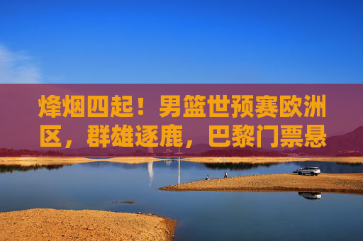烽烟四起!男篮世预赛欧洲区,群雄逐鹿,巴黎门票悬念丛生,男篮世预赛欧洲区群雄逐鹿,巴黎门票悬念丛生