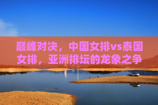 巅峰对决,中国女排vs泰国女排,亚洲排坛的龙象之争,巅峰对决,中国女排vs泰国女排,亚洲龙象之争