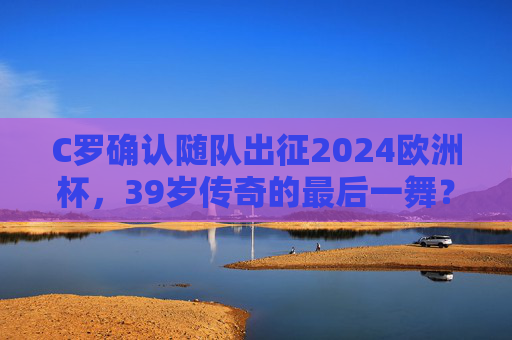 C罗确认随队出征2024欧洲杯，39岁传奇的最后一舞？C罗确认出征2024欧洲杯，39岁传奇的最后一舞