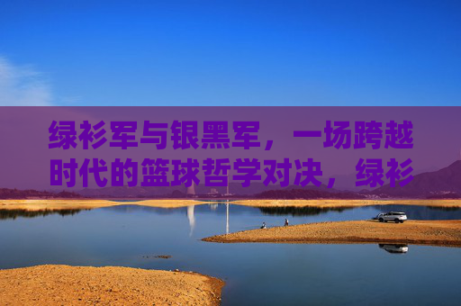 绿衫军与银黑军,一场跨越时代的篮球哲学对决,绿衫军与银黑军,跨越时代的篮球哲学对决