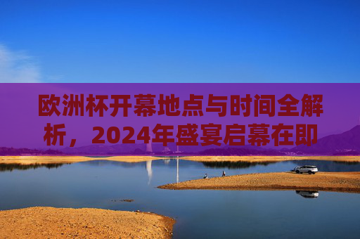 欧洲杯开幕地点与时间全解析，2024年盛宴启幕在即，2024欧洲杯开幕地点与时间全解析