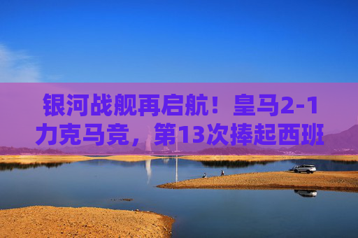 银河战舰再启航！皇马2-1力克马竞，第13次捧起西班牙超级杯冠军奖杯，皇马第13次捧起西班牙超级杯冠军 2-1力克马竞