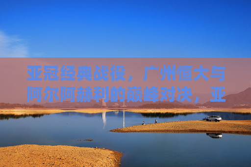 亚冠经典战役，广州恒大与阿尔阿赫利的巅峰对决，亚冠经典巅峰对决，广州恒大大战阿尔阿赫利