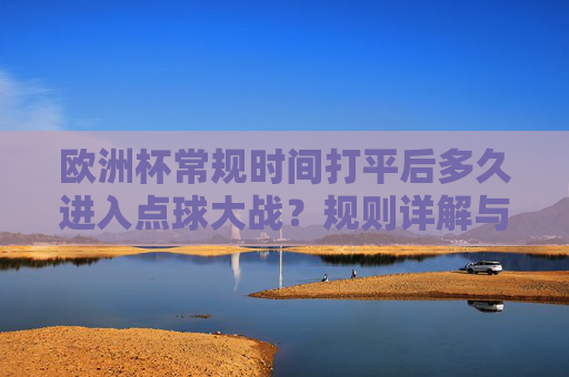 欧洲杯常规时间打平后多久进入点球大战?规则详解与经典回顾,欧洲杯常规时间打平后点球大战规则详解与经典回顾