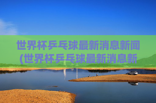世界杯乒乓球最新消息新闻(世界杯乒乓球最新消息新闻报道)世界杯乒乓球最新消息