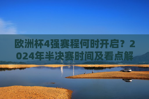 欧洲杯4强赛程何时开启？2024年半决赛时间及看点解析，2024欧洲杯4强赛程，半决赛时间及看点解析