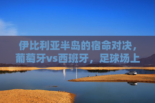 伊比利亚半岛的宿命对决，葡萄牙vs西班牙，足球场上的恩怨情仇，伊比利亚宿命德比，葡萄牙与西班牙的恩怨对决