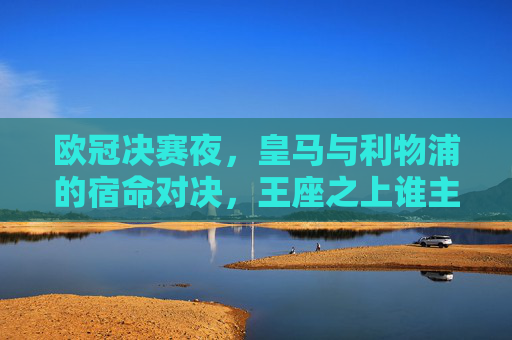 欧冠决赛夜,皇马与利物浦的宿命对决,王座之上谁主沉浮?