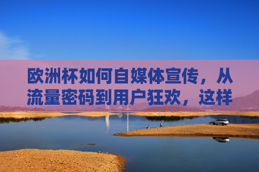 欧洲杯如何自媒体宣传,从流量密码到用户狂欢,这样玩转赛事营销!欧洲杯自媒体营销,解锁流量密码,引爆用户狂欢的玩法