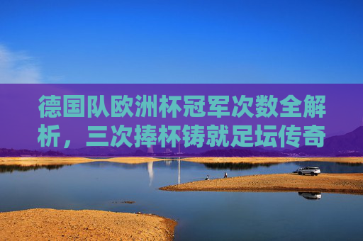德国队欧洲杯冠军次数全解析，三次捧杯铸就足坛传奇，德国队三次欧洲杯夺冠铸就足坛传奇