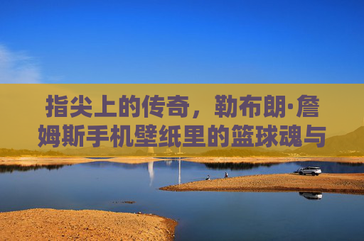 指尖上的传奇，勒布朗·詹姆斯手机壁纸里的篮球魂与热血时刻，指尖传奇，勒布朗·詹姆斯手机壁纸里的篮球魂与热血