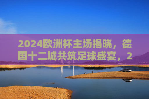 2024欧洲杯主场揭晓，德国十二城共筑足球盛宴，2024欧洲杯主场揭晓，德国十二城共筑足球盛宴