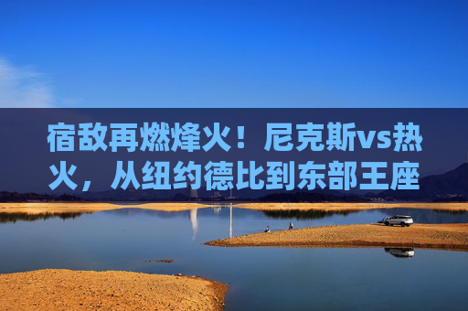 宿敌再燃烽火!尼克斯vs热火,从纽约德比到东部王座之争,宿敌再燃烽火!尼克斯vs热火,从纽约德比到东部王座之争
