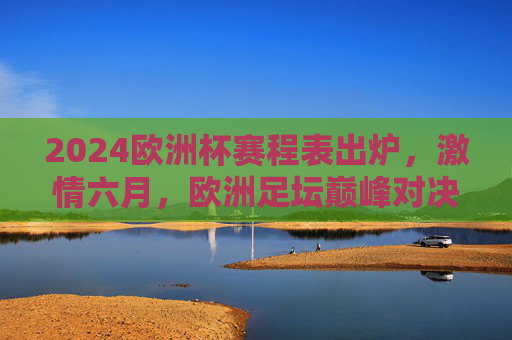 2024欧洲杯赛程表出炉，激情六月，欧洲足坛巅峰对决即将上演，2024欧洲杯赛程出炉，六月巅峰对决上演