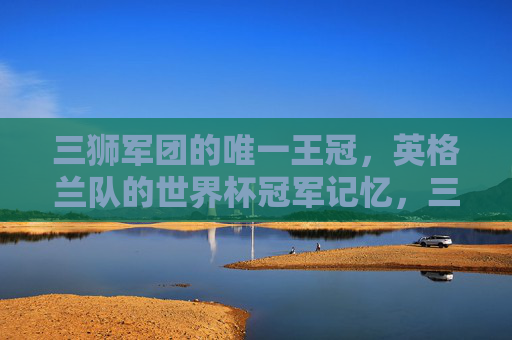 三狮军团的唯一王冠，英格兰队的世界杯冠军记忆，三狮军团的唯一王冠，世界杯冠军记忆