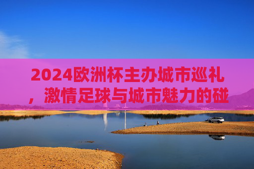 2024欧洲杯主办城市巡礼，激情足球与城市魅力的碰撞，2024欧洲杯主办城市巡礼，足球激情与城市魅力的碰撞