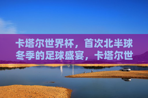 卡塔尔世界杯,首次北半球冬季的足球盛宴,卡塔尔世界杯,首次北半球冬季足球盛宴