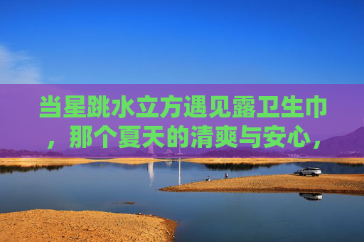 当星跳水立方遇见露卫生巾,那个夏天的清爽与安心,星跳水立方×露卫生巾,夏天的清爽与安心