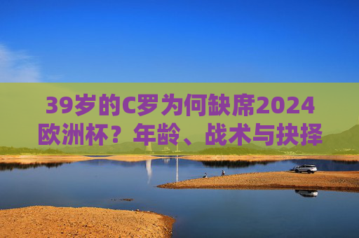 39岁的C罗为何缺席2024欧洲杯？年龄、战术与抉择背后的多重答案，C罗缺席2024欧洲杯，年龄、战术与抉择背后的多重答案