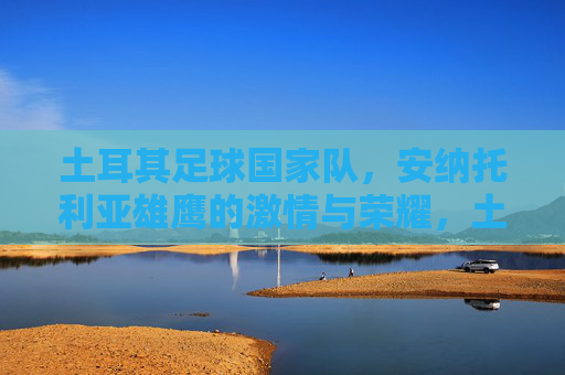 土耳其足球国家队,安纳托利亚雄鹰的激情与荣耀,土耳其足球,安纳托利亚雄鹰的激情与荣耀