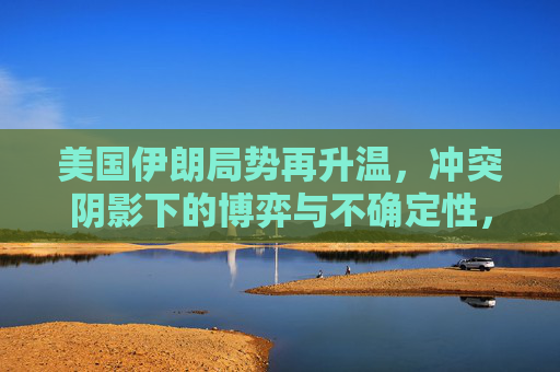 美国伊朗局势再升温,冲突阴影下的博弈与不确定性,美伊局势升温,冲突阴影下的博弈与不确定性