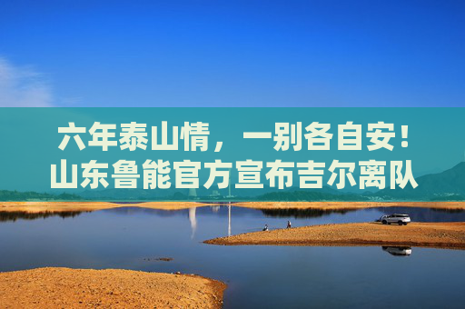 六年泰山情,一别各自安!山东鲁能官方宣布吉尔离队,巴西铁卫告别中超