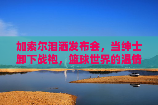 加索尔泪洒发布会,当绅士卸下战袍,篮球世界的温情告别,加索尔泪洒发布会,战袍卸下的温情告别