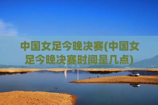 中国女足今晚决赛(中国女足今晚决赛时间是几点)