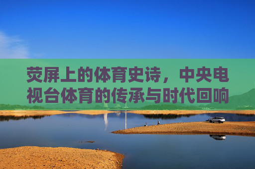 荧屏上的体育史诗,中央电视台体育的传承与时代回响,荧屏体育史诗,央视体育的传承与时代回响