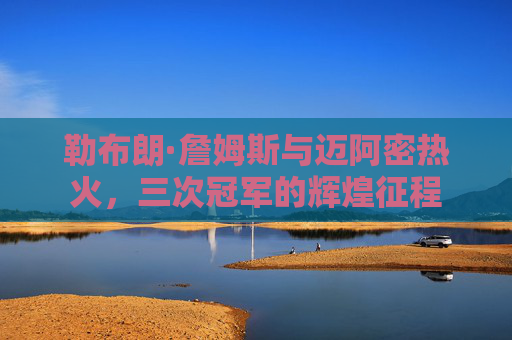 勒布朗·詹姆斯与迈阿密热火,三次冠军的辉煌征程
