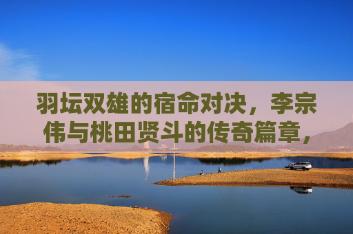 羽坛双雄的宿命对决，李宗伟与桃田贤斗的传奇篇章，羽坛宿命对决，李宗伟与桃田贤斗传奇