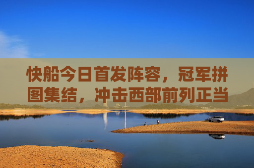 快船今日首发阵容，冠军拼图集结，冲击西部前列正当时，快船今日首发，冠军拼图集结，冲击西部前列正当时