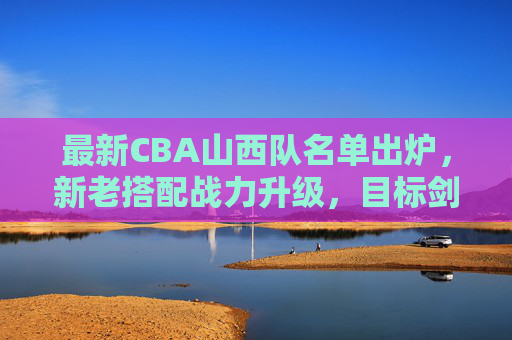 最新CBA山西队名单出炉,新老搭配战力升级,目标剑指季后赛,山西队最新名单出炉,新老搭配战力升级,剑指季后赛