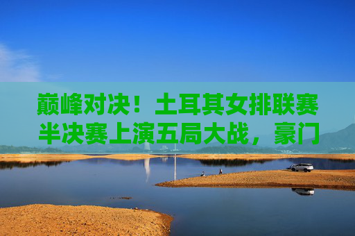 巅峰对决！土耳其女排联赛半决赛上演五局大战，豪门强队争锋决赛门票，土耳其女排联赛半决赛五局激战，豪门强队巅峰对决争决赛门票